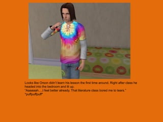 Looks like Orson didn‟t learn his lesson the first time around. Right after class he
headed into the bedroom and lit up.
“Aaaaaah….I feel better already. That literature class bored me to tears.”
*puffpuffpuff*
 