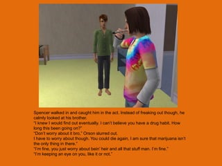 Spencer walked in and caught him in the act. Instead of freaking out though, he
calmly looked at his brother.
“I knew I would find out eventually. I can‟t believe you have a drug habit. How
long this been going on?”
“Don‟t worry about it bro,” Orson slurred out.
I have to worry about though. You could die again, I am sure that marijuana isn‟t
the only thing in there.”
“I‟m fine, you just worry about bein‟ heir and all that stuff man. I‟m fine.”
“I‟m keeping an eye on you, like it or not.”
 