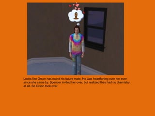 Looks like Orson has found his future mate. He was heartfarting over her ever
since she came by. Spencer invited her over, but realized they had no chemistry
at all. So Orson took over.
 