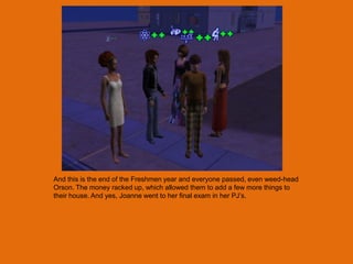 And this is the end of the Freshmen year and everyone passed, even weed-head
Orson. The money racked up, which allowed them to add a few more things to
their house. And yes, Joanne went to her final exam in her PJ‟s.
 