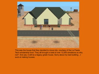 This was the house that they decided to move into, courtesy of the La Fiesta
Tech scholarship fund. They all brought a total of over 12,000 simoleons so why
not? And yes, it will be a legacy greek house. Sorry about my bad building…I
suck at making houses.
 