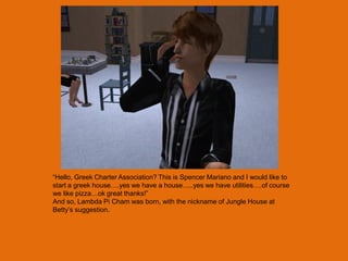 “Hello, Greek Charter Association? This is Spencer Mariano and I would like to
start a greek house….yes we have a house…..yes we have utilities….of course
we like pizza…ok great thanks!”
And so, Lambda Pi Cham was born, with the nickname of Jungle House at
Betty‟s suggestion.
 