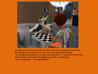 As time went by, the Cow made his visits to Joanne more frequent, terrorizing
her siblings to look good for her. He is quite the messy eater though.
“So I thought we could go for a walk in the park later on. I would love to see more
of the campus, and it would be better to do it with you sweetums.”
“Yup, sounds good.” *munchgobbleslurp*
 