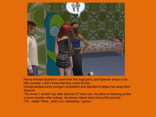 Nanny Kendal decided to crash their first toga party, and Spencer chose to be
fully covered. I didn‟t know that they could do that.
Kendal spotted some younger competition and decided to detour her away from
Spencer.
“You know, I wouldn‟t go after Spencer if I were you. He plans on blowing up like
a sumo wrestler after college. He always talked about being 600 pounds.”
“Oh…really? Wow…that‟s um, interesting. I guess.”
 