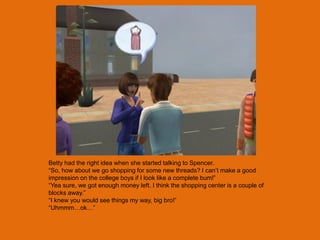 Betty had the right idea when she started talking to Spencer.
“So, how about we go shopping for some new threads? I can‟t make a good
impression on the college boys if I look like a complete bum!”
“Yea sure, we got enough money left. I think the shopping center is a couple of
blocks away.”
“I knew you would see things my way, big bro!”
“Uhmmm…ok…”
 