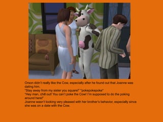 Orson didn‟t really like the Cow, especially after he found out that Joanne was
dating him.
“Stay away from my sister you square!” *pokepokepoke*
“Hey man, chill out! You can‟t poke the Cow! I‟m supposed to do the poking
around here!”
Joanne wasn‟t looking very pleased with her brother‟s behavior, especially since
she was on a date with the Cow.
 