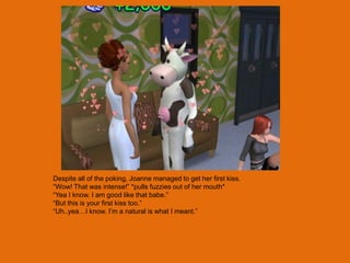 Despite all of the poking, Joanne managed to get her first kiss.
“Wow! That was intense!” *pulls fuzzies out of her mouth*
“Yea I know. I am good like that babe.”
“But this is your first kiss too.”
“Uh..yea…I know. I‟m a natural is what I meant.”
 