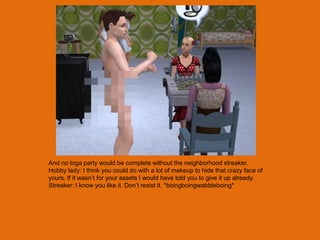 And no toga party would be complete without the neighborhood streaker.
Hobby lady: I think you could do with a lot of makeup to hide that crazy face of
yours. If it wasn‟t for your assets I would have told you to give it up already.
Streaker: I know you like it. Don‟t resist it. *boingboingwabbleboing*
 