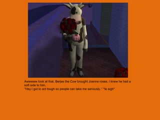 Awwwww look at that. Berjes the Cow brought Joanne roses. I knew he had a
soft side to him.
“Hey I got to act tough so people can take me seriously. “ *le sigh*
 