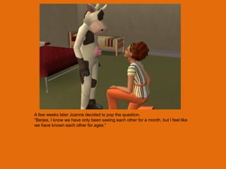 A few weeks later Joanne decided to pop the question.
“Berjes, I know we have only been seeing each other for a month, but I feel like
we have known each other for ages.”
 