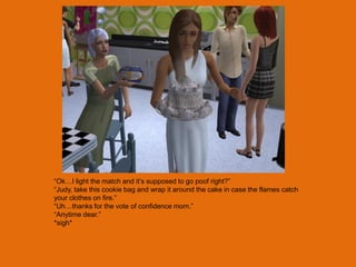 “Ok…I light the match and it‟s supposed to go poof right?”
“Judy, take this cookie bag and wrap it around the cake in case the flames catch
your clothes on fire.”
“Uh…thanks for the vote of confidence mom.”
“Anytime dear.”
*sigh*
 