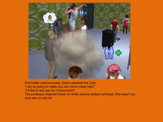 And totally autonomously, Orson attacked the Cow.
“I am so going to make you into mince meat man!”
“I‟d like to see you try it-Ooommph!”
The professor cheered Orson on while Joanne looked confused. She wasn‟t so
sure who to root for.
 