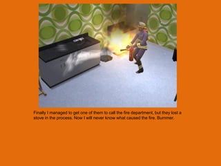 Finally I managed to get one of them to call the fire department, but they lost a
stove in the process. Now I will never know what caused the fire. Bummer.
 