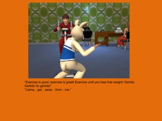 “Exercise is good, exercise is great! Exercise until you lose that weight! Gerbits
Gerbits Vo gerbits!”
“Llama…get…away…from…me.”
 