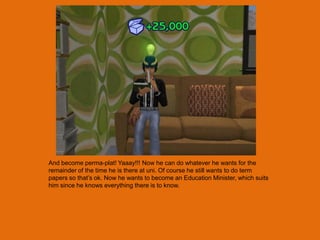 And become perma-plat! Yaaay!!! Now he can do whatever he wants for the
remainder of the time he is there at uni. Of course he still wants to do term
papers so that‟s ok. Now he wants to become an Education Minister, which suits
him since he knows everything there is to know.
 