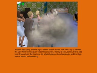 Another toga party, another fight. Seems like no matter how hard I try to prevent
the Cow from coming over, he comes anyways, mainly to see Joanne, but to also
kick Orson‟s butt. But this time, it‟s a fight between the cheerleader and the Cow,
so this should be interesting.
 