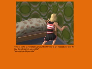 “Time to wake up, time to brush your teeth! Time to get dressed and face the
day! Gerbits gerbits Vo gerbits!”
*grumblemumblegrumble*
 