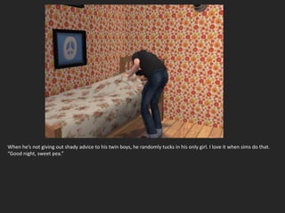 When he’s not giving out shady advice to his twin boys, he randomly tucks in his only girl. I love it when sims do that.
“Good night, sweet pea.”
 