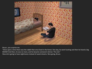 Bruce…you surprise me.
“Once upon a time there was the rabbit that once lived in the forest. One day, he went hunting and then he heard a big
BOOM! And then, he was no more, and he became someone’s dinner. The end.”
Now she’s going to have nightmares instead of sweet dreams. Nice going, Bruce.
 