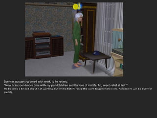 Spencer was getting bored with work, so he retired.
“Now I can spend more time with my grandchildren and the love of my life. Ah, sweet relief at last!”
He became a bit sad about not working, but immediately rolled the want to gain more skills. At lease he will be busy for
awhile.
 