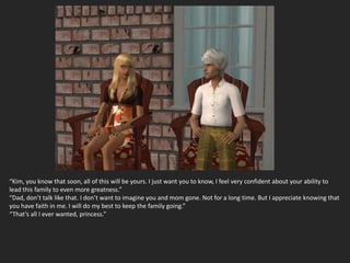 “Kim, you know that soon, all of this will be yours. I just want you to know, I feel very confident about your ability to
lead this family to even more greatness.”
“Dad, don’t talk like that. I don’t want to imagine you and mom gone. Not for a long time. But I appreciate knowing that
you have faith in me. I will do my best to keep the family going.”
“That’s all I ever wanted, princess.”
 