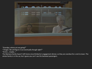 “Grandpa, where are we going?”
“I forgot. We will figure it out eventually though right?”
“Ermm….maybe…”
The Mariano family haven’t left home since Kimberly’s engagement dinner, so they are overdue for a visit to town. The
whole family is in the car, but I guess you can’t see the backseat passengers.
 