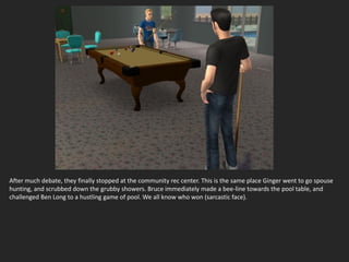 After much debate, they finally stopped at the community rec center. This is the same place Ginger went to go spouse
hunting, and scrubbed down the grubby showers. Bruce immediately made a bee-line towards the pool table, and
challenged Ben Long to a hustling game of pool. We all know who won (sarcastic face).
 