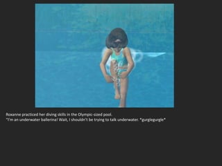Roxanne practiced her diving skills in the Olympic-sized pool.
“I’m an underwater ballerina! Wait, I shouldn’t be trying to talk underwater. *gurglegurgle*
 