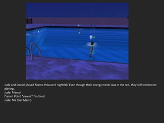 Jude and Daniel played Marco Polo until nightfall. Even though their energy meter was in the red, they still insisted on
playing.
Jude: Marco!
Daniel: Polo! *yawns* I’m tired.
Jude: Me too! Marco!
 