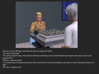 Spencer ran into Michael and they sat down to a game of chess.
“So, who’s life going?”
“It’s pretty smooth, Pops. Me and the old lady is planning a trip to Twikki Island and maybe even open up our own
groovy shop.”
“What’s a groovy shop?”
“It’s a fancy way of saying record store. But record store is boring sounding, so we want to call it the groovy shop. You
dig?”
“Ah, yes, I suppose I do.”
 