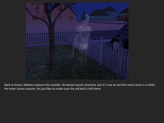 Back at home, Makoto inspects the outside. He barely haunts anymore, but it’s nice to see him every once in a while.
He never scares anyone. He just likes to make sure the old bed is still there.
 