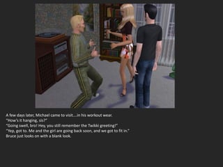 A few days later, Michael came to visit….in his workout wear.
“How’s it hanging, sis?”
“Going swell, bro! Hey, you still remember the Twikki greeting!”
“Yep, got to. Me and the girl are going back soon, and we got to fit in.”
Bruce just looks on with a blank look.
 