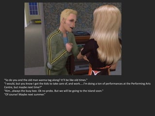 “So do you and the old man wanna tag along? It’ll be like old times.”
“I would, but you know I got the kids to take care of, and work…..I’m doing a ton of performances at the Performing Arts
Centre, but maybe next time?”
“Kim…always the busy bee. Ok no probs. But we will be going to the Island soon.”
“Of course! Maybe next summer.”
 