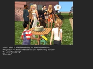 “I wish….I wish to make lots of money and make others rich too!”
“Are you sure you don’t want to dedicate your life to learning instead?”
“No Mom, that’s boring.”
“Oh…I see…”
 