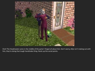 Drat! The Headmaster came in the middle of the party! I forgot all about him. Don’t worry, Allyn isn’t making out with
him, they’re doing that tough handshake thing. Racks up the social points.
 