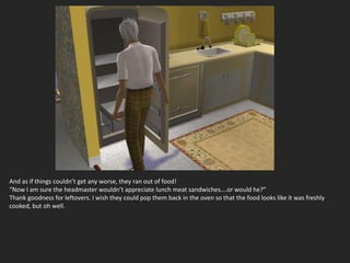 And as if things couldn’t get any worse, they ran out of food!
“Now I am sure the headmaster wouldn’t appreciate lunch meat sandwiches….or would he?”
Thank goodness for leftovers. I wish they could pop them back in the oven so that the food looks like it was freshly
cooked, but oh well.
 