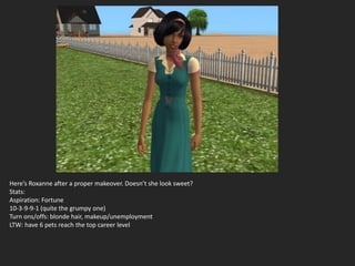 Here’s Roxanne after a proper makeover. Doesn’t she look sweet?
Stats:
Aspiration: Fortune
10-3-9-9-1 (quite the grumpy one)
Turn ons/offs: blonde hair, makeup/unemployment
LTW: have 6 pets reach the top career level
 