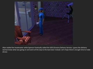 Allyn stalled the headmaster while Spencer frantically called the GDS (Grocery Delivery Service. I guess the delivery
woman knew what was going on and went all the way to the back door instead. Let’s hope there’s enough time to make
dinner.
 