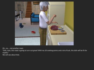 Oh…no…..not another roast.
“Ooh, man, this roast is going to turn out great! With my 10 cooking points and a lot of luck, this dish will be fit for
royalty.”
We will see about that.
 