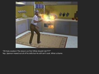 “Oh holy crackers! The stove is on fire! What should I do????”
Yep…Spencer maxed out all of his skills but He still can’t cook. What a shame.
 
