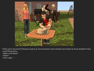 Pretty soon it was time for Roxanne to grow up. Since everyone’s work schedule was messed up, Bruce decided to have
a small family party.
“Make a wish Roxie!”
*drools*
“Umm..right…”
 