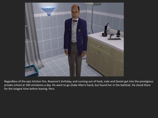 Regardless of the epic kitchen fire, Roxanne’s birthday, and running out of food, Jude and Daniel got into the prestigious
private school at 100 simoleons a day. He went to go shake Allyn’s hand, but found her in the bathtub. He stood there
for the longest time before leaving. Perv.
 