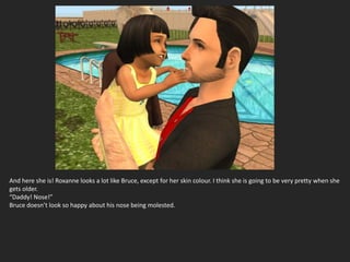 And here she is! Roxanne looks a lot like Bruce, except for her skin colour. I think she is going to be very pretty when she
gets older.
“Daddy! Nose!”
Bruce doesn’t look so happy about his nose being molested.
 