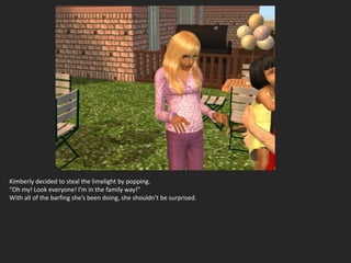 Kimberly decided to steal the limelight by popping.
“Oh my! Look everyone! I’m in the family way!”
With all of the barfing she’s been doing, she shouldn’t be surprised.
 