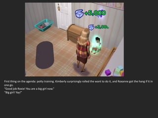 First thing on the agenda: potty training. Kimberly surprisingly rolled the want to do it, and Roxanne got the hang if it in
one go.
“Good job Roxie! You are a big girl now.”
“Big girl! Yay!”
 