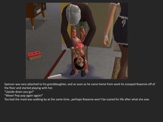 Spencer was very attached to his granddaughter, and as soon as he came home from work he scooped Roxanne off of
the floor and started playing with her.
“Upside down you go!”
“Weee! Pop pop again again!”
Too bad the maid was walking by at the same time…perhaps Roxanne won’t be scared for life after what she saw.
 