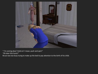 “ I’m coming dear! Hold on! I mean, push and spin!”
“Oh dear this hurts!”
Bruce was too busy trying to make up the bed to pay attention to the birth of his child.
 