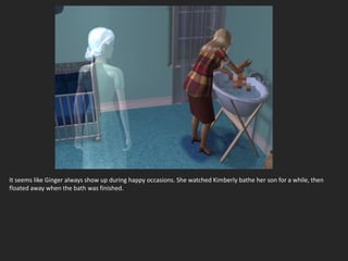 It seems like Ginger always show up during happy occasions. She watched Kimberly bathe her son for a while, then
floated away when the bath was finished.
 