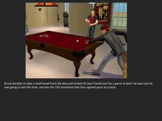 Bruce decided to take a small break from the kids and invited his best friend over for a game of pool. He was sure he
was going to win this time, and win the 150 simoleons that they agreed upon as a prize.
 