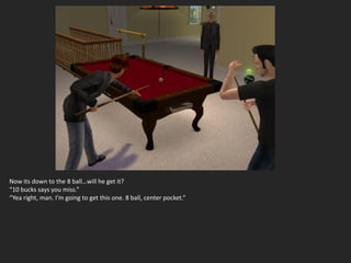 Now its down to the 8 ball…will he get it?
“10 bucks says you miss.”
“Yea right, man. I’m going to get this one. 8 ball, center pocket.”
 